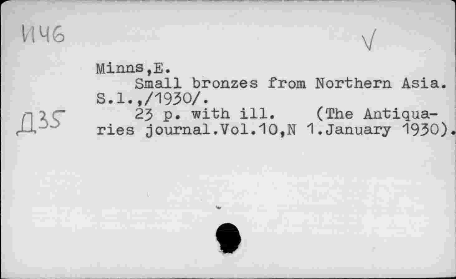 ﻿И 46

Minns,E.
Small bronzes from Northern Asia. S.l.,/1930/.
23 p. with ill. (The Antiquaries journal.Vol.10,N 1.January 1930)